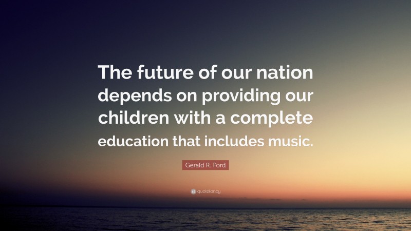 Gerald R. Ford Quote: “The future of our nation depends on providing our children with a complete education that includes music.”