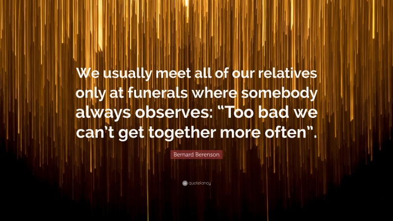 Bernard Berenson Quote: “We usually meet all of our relatives only at funerals where somebody always observes: “Too bad we can’t get together more often”.”