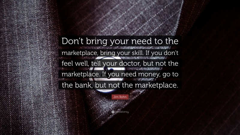 Jim Rohn Quote: “Don’t bring your need to the marketplace, bring your skill. If you don’t feel well, tell your doctor, but not the marketplace. If you need money, go to the bank, but not the marketplace.”