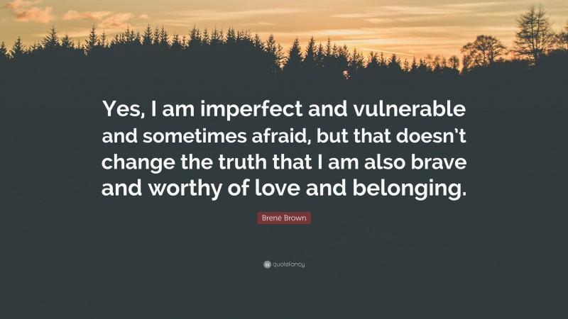 Brené Brown Quote: “Yes, I am imperfect and vulnerable and sometimes afraid, but that doesn’t change the truth that I am also brave and worthy of love and belonging.”