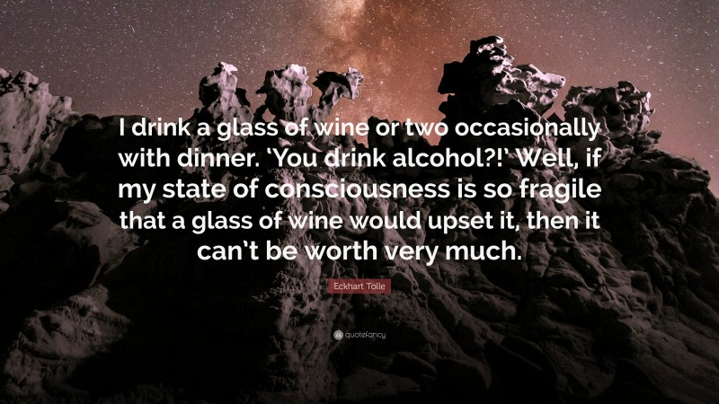 Eckhart Tolle Quote: “I drink a glass of wine or two occasionally with dinner. ‘You drink alcohol?!’ Well, if my state of consciousness is so fragile that a glass of wine would upset it, then it can’t be worth very much.”