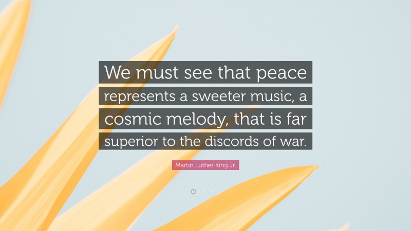 Martin Luther King Jr. Quote: “We must see that peace represents a sweeter music, a cosmic melody, that is far superior to the discords of war.”