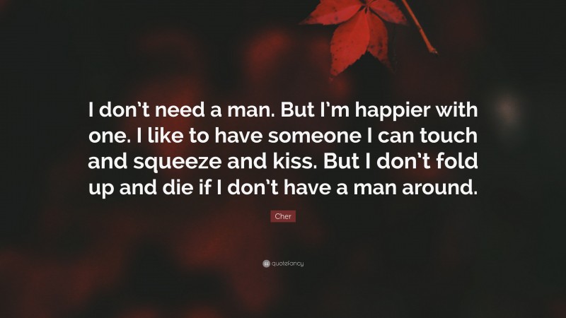 Cher Quote: “I don’t need a man. But I’m happier with one. I like to have someone I can touch and squeeze and kiss. But I don’t fold up and die if I don’t have a man around.”
