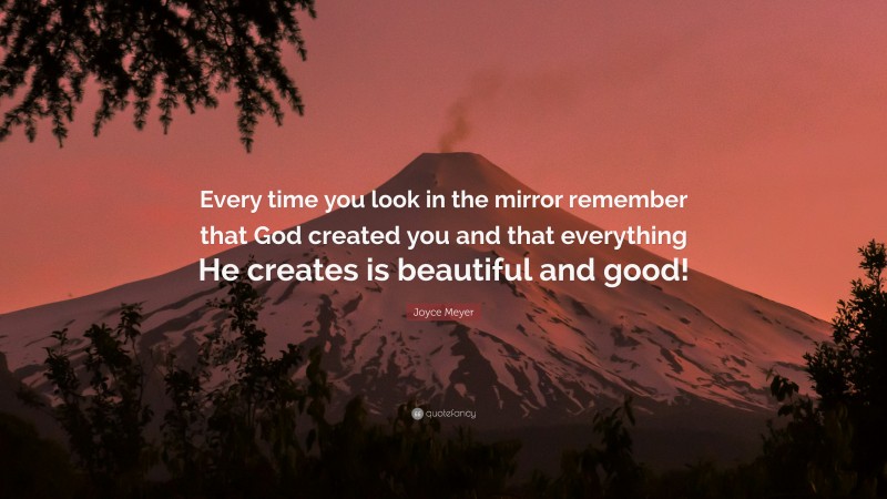 Joyce Meyer Quote: “Every time you look in the mirror remember that God created you and that everything He creates is beautiful and good!”