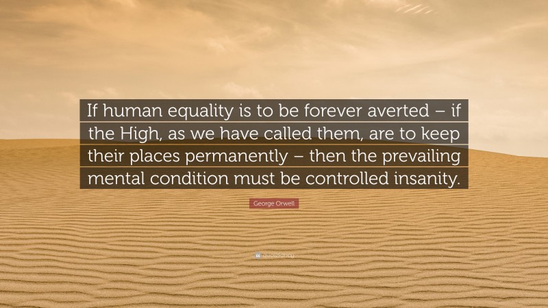 George Orwell Quote: “If human equality is to be forever averted – if the High, as we have called them, are to keep their places permanently – then the prevailing mental condition must be controlled insanity.”
