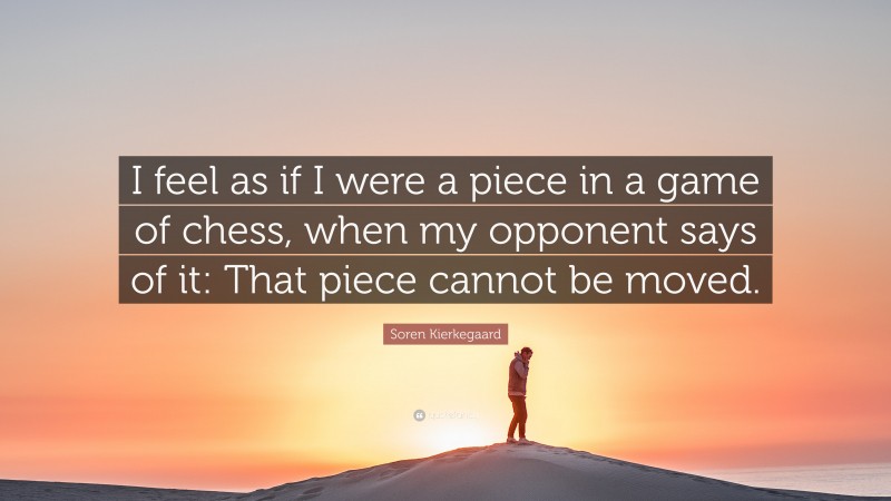 Soren Kierkegaard Quote: “I feel as if I were a piece in a game of chess, when my opponent says of it: That piece cannot be moved.”