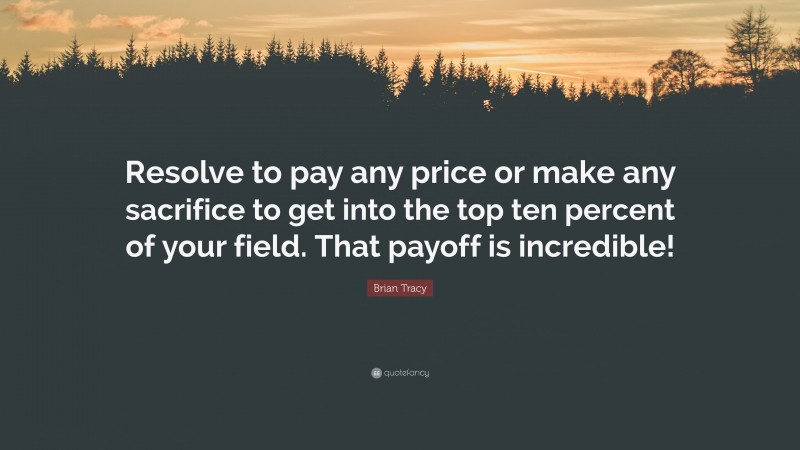 Brian Tracy Quote: “Resolve to pay any price or make any sacrifice to get into the top ten percent of your field. That payoff is incredible!”