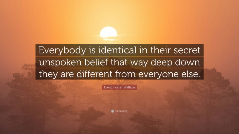 David Foster Wallace Quote: “Everybody is identical in their secret unspoken belief that way deep down they are different from everyone else.”