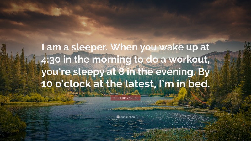 Michelle Obama Quote: “I am a sleeper. When you wake up at 4:30 in the morning to do a workout, you’re sleepy at 8 in the evening. By 10 o’clock at the latest, I’m in bed.”