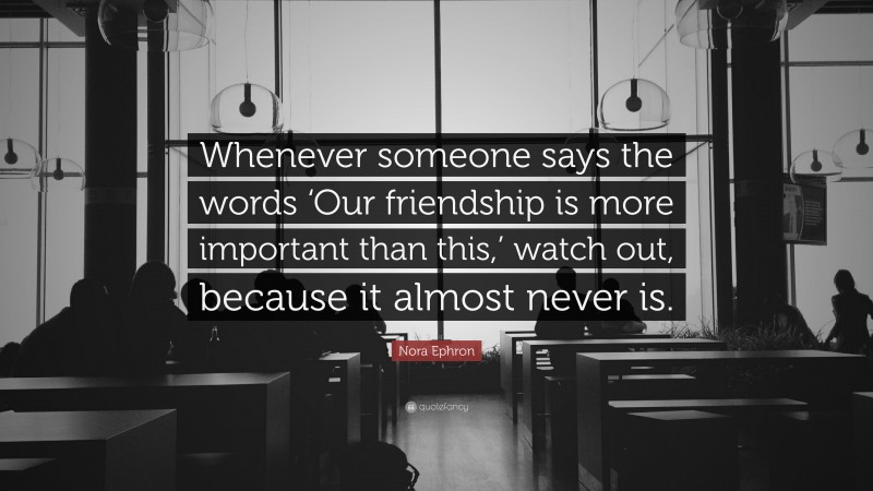 Nora Ephron Quote: “Whenever someone says the words ‘Our friendship is more important than this,’ watch out, because it almost never is.”