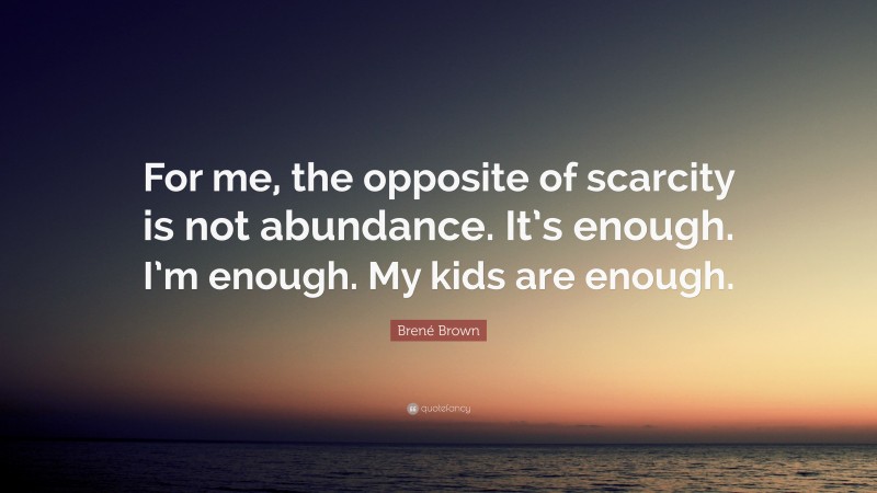 Brené Brown Quote: “For me, the opposite of scarcity is not abundance. It’s enough. I’m enough. My kids are enough.”