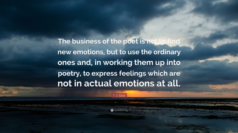 T. S. Eliot Quote: “The business of the poet is not to find new emotions, but to use the ordinary ones and, in working them up into poetry, to express feelings which are not in actual emotions at all.”