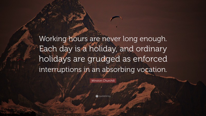 Winston Churchill Quote: “Working hours are never long enough. Each day is a holiday, and ordinary holidays are grudged as enforced interruptions in an absorbing vocation.”
