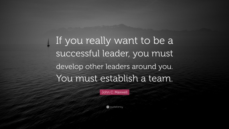 John C. Maxwell Quote: “If you really want to be a successful leader, you must develop other leaders around you. You must establish a team.”