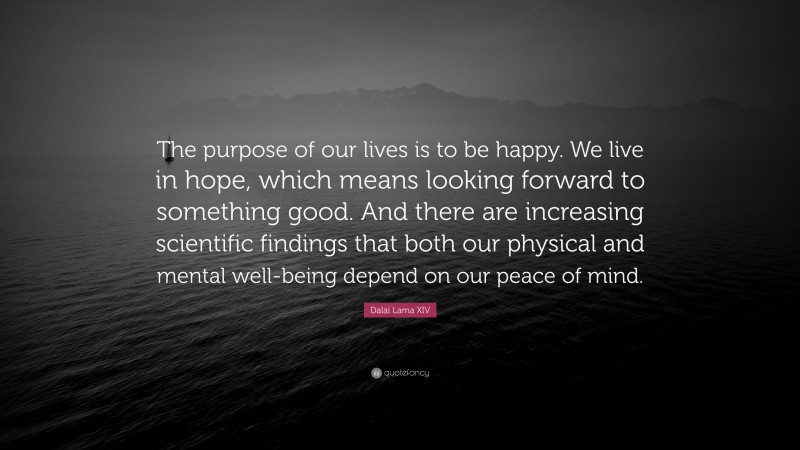 Dalai Lama XIV Quote: “The purpose of our lives is to be happy. We live in hope, which means looking forward to something good. And there are increasing scientific findings that both our physical and mental well-being depend on our peace of mind.”