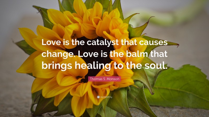 Thomas S. Monson Quote: “Love is the catalyst that causes change. Love is the balm that brings healing to the soul.”