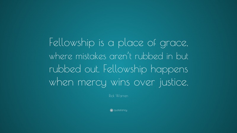 Rick Warren Quote: “Fellowship is a place of grace, where mistakes aren’t rubbed in but rubbed out. Fellowship happens when mercy wins over justice.”