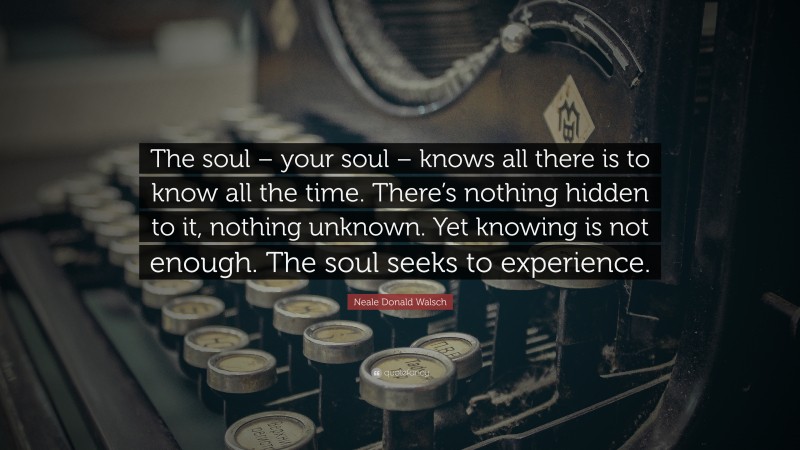 Neale Donald Walsch Quote: “The soul – your soul – knows all there is to know all the time. There’s nothing hidden to it, nothing unknown. Yet knowing is not enough. The soul seeks to experience.”