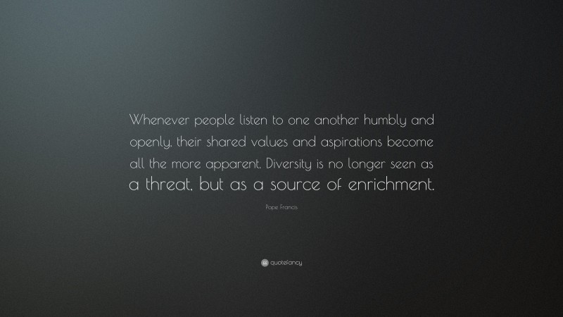 Pope Francis Quote: “Whenever people listen to one another humbly and openly, their shared values and aspirations become all the more apparent. Diversity is no longer seen as a threat, but as a source of enrichment.”