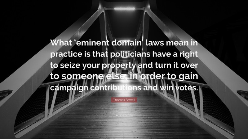Thomas Sowell Quote: “What ‘eminent domain’ laws mean in practice is that politicians have a right to seize your property and turn it over to someone else, in order to gain campaign contributions and win votes.”