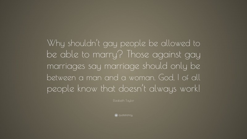 Elizabeth Taylor Quote: “Why shouldn’t gay people be allowed to be able to marry? Those against gay marriages say marriage should only be between a man and a woman. God, I of all people know that doesn’t always work!”