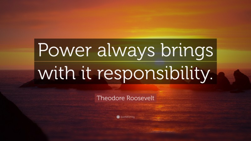Theodore Roosevelt Quote: “Power always brings with it responsibility.”