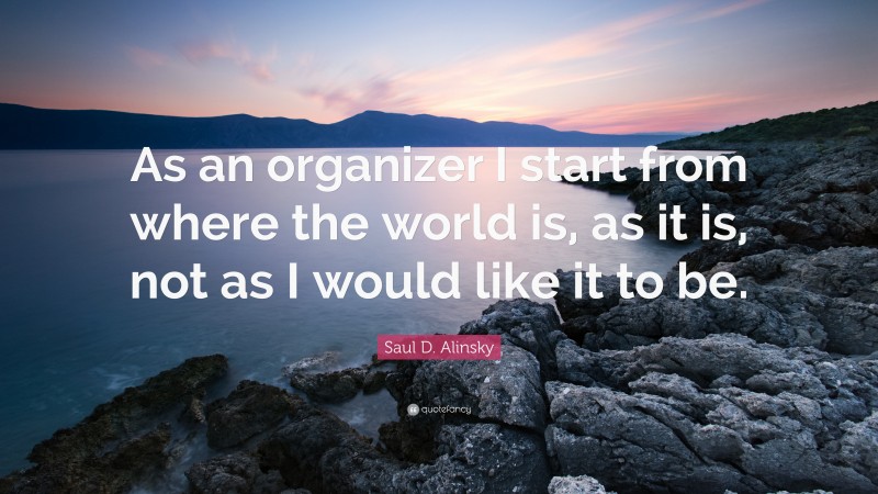 Saul D. Alinsky Quote: “As an organizer I start from where the world is, as it is, not as I would like it to be.”