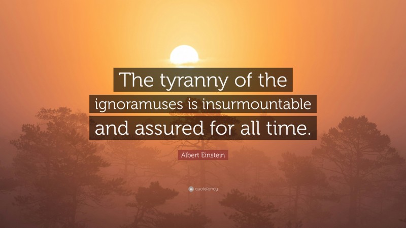 Albert Einstein Quote: “The tyranny of the ignoramuses is insurmountable and assured for all time.”