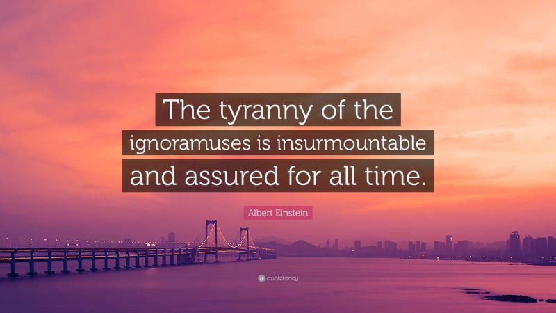 Albert Einstein Quote: “The tyranny of the ignoramuses is insurmountable and assured for all time.”