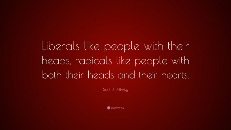 Saul D. Alinsky Quote: “Liberals like people with their heads, radicals like people with both their heads and their hearts.”