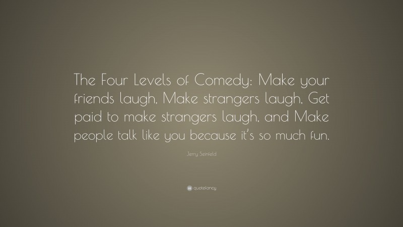 Jerry Seinfeld Quote: “The Four Levels of Comedy: Make your friends laugh, Make strangers laugh, Get paid to make strangers laugh, and Make people talk like you because it’s so much fun.”