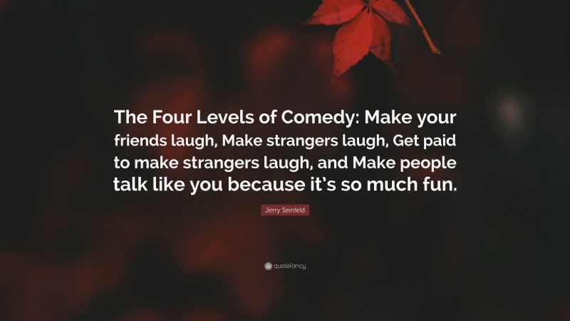 Jerry Seinfeld Quote: “The Four Levels of Comedy: Make your friends laugh, Make strangers laugh, Get paid to make strangers laugh, and Make people talk like you because it’s so much fun.”