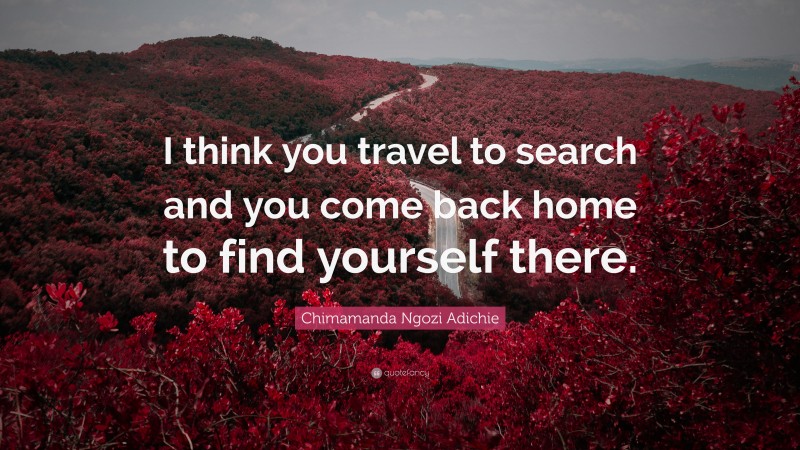 Chimamanda Ngozi Adichie Quote: “I think you travel to search and you come back home to find yourself there.”