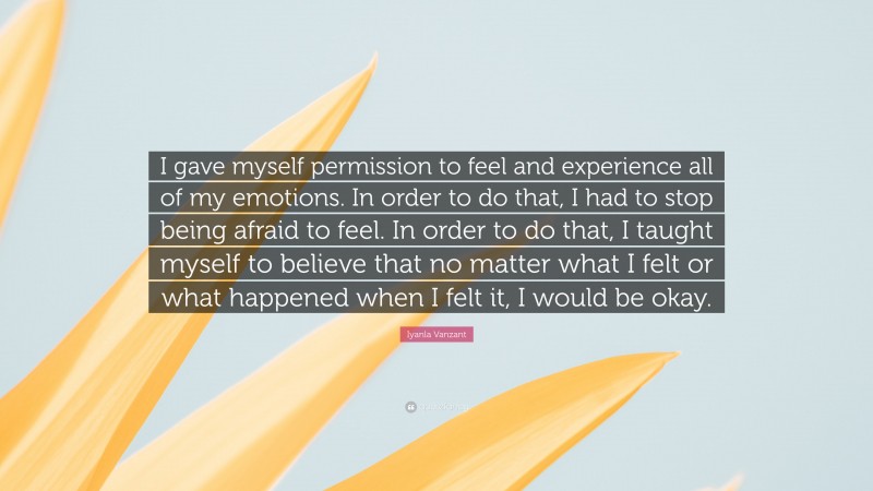 Iyanla Vanzant Quote: “I gave myself permission to feel and experience all of my emotions. In order to do that, I had to stop being afraid to feel. In order to do that, I taught myself to believe that no matter what I felt or what happened when I felt it, I would be okay.”