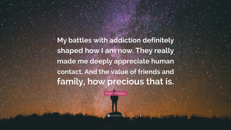 Robin Williams Quote: “My battles with addiction definitely shaped how I am now. They really made me deeply appreciate human contact. And the value of friends and family, how precious that is.”