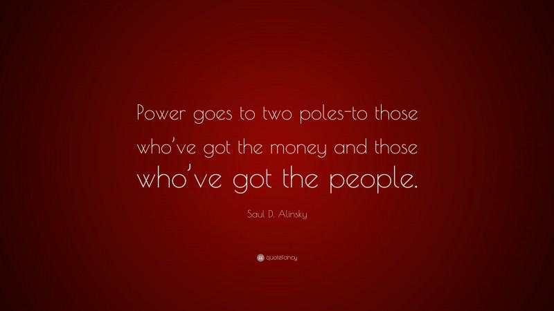 Saul D. Alinsky Quote: “Power goes to two poles-to those who’ve got the money and those who’ve got the people.”