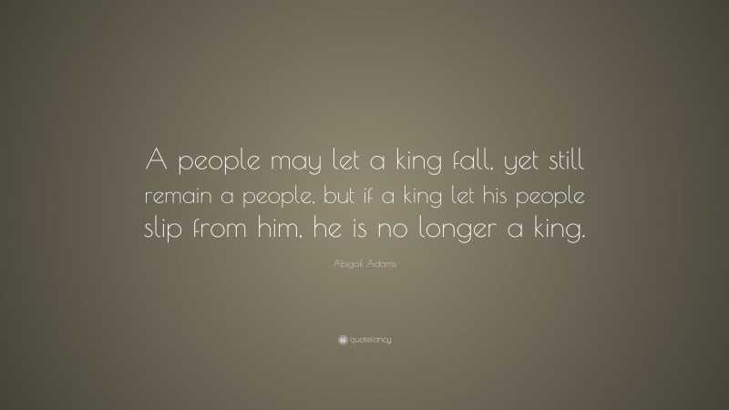Abigail Adams Quote: “A people may let a king fall, yet still remain a people, but if a king let his people slip from him, he is no longer a king.”