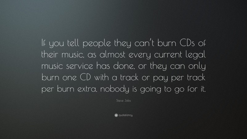 Steve Jobs Quote: “If you tell people they can’t burn CDs of their music, as almost every current legal music service has done, or they can only burn one CD with a track or pay per track per burn extra, nobody is going to go for it.”