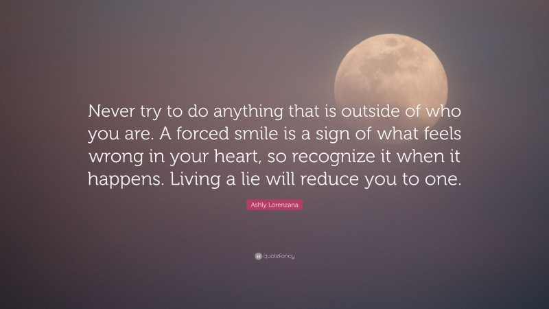 Ashly Lorenzana Quote: “Never try to do anything that is outside of who you are. A forced smile is a sign of what feels wrong in your heart, so recognize it when it happens. Living a lie will reduce you to one.”