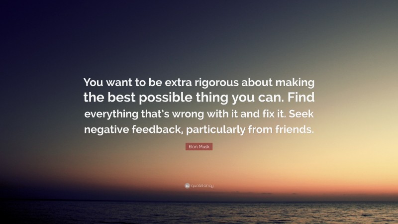 Elon Musk Quote: “You want to be extra rigorous about making the best possible thing you can. Find everything that’s wrong with it and fix it. Seek negative feedback, particularly from friends.”