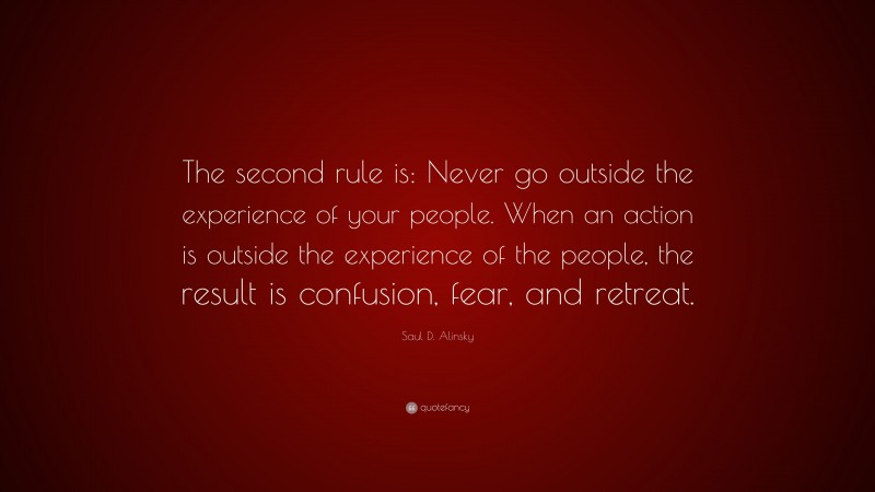 Saul D. Alinsky Quote: “The second rule is: Never go outside the experience of your people. When an action is outside the experience of the people, the result is confusion, fear, and retreat.”