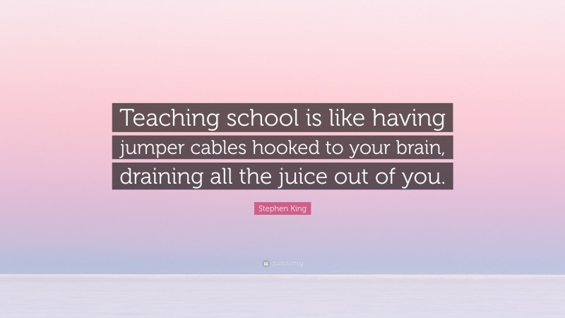 Stephen King Quote: “Teaching school is like having jumper cables hooked to your brain, draining all the juice out of you.”