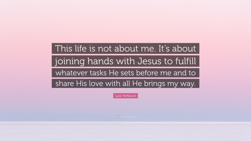 Lysa TerKeurst Quote: “This life is not about me. It’s about joining hands with Jesus to fulfill whatever tasks He sets before me and to share His love with all He brings my way.”