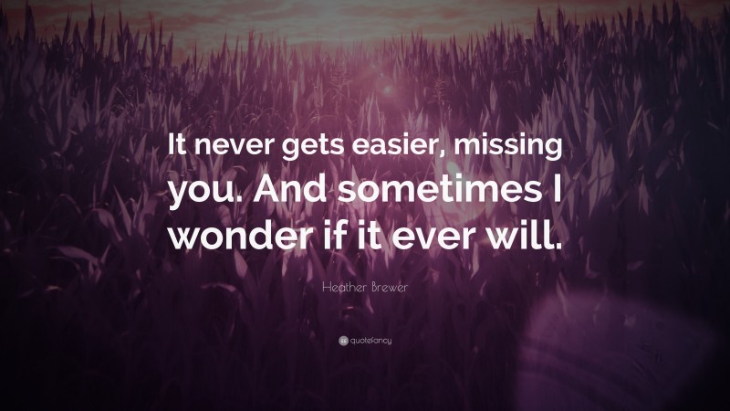 Heather Brewer Quote: “It never gets easier, missing you. And sometimes I wonder if it ever will.”