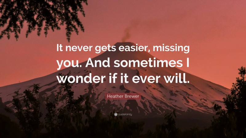 Heather Brewer Quote: “It never gets easier, missing you. And sometimes I wonder if it ever will.”