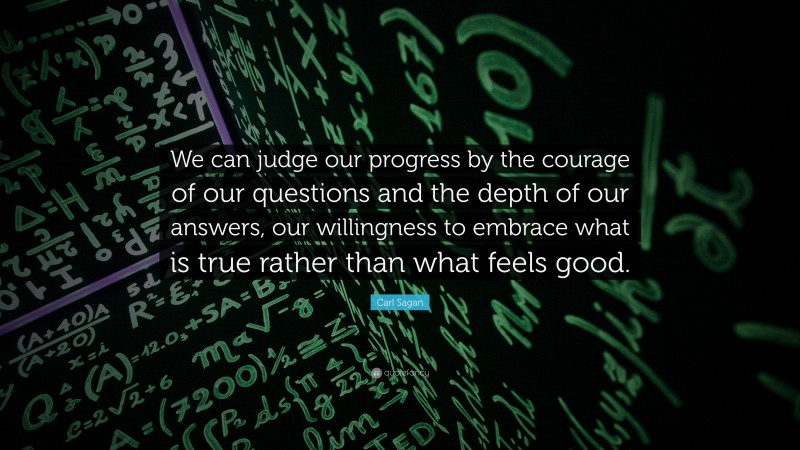 Carl Sagan Quote: “We can judge our progress by the courage of our questions and the depth of our answers, our willingness to embrace what is true rather than what feels good.”