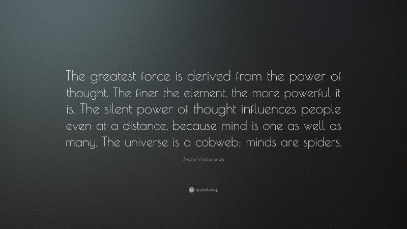 Swami Vivekananda Quote: “The greatest force is derived from the power of thought. The finer the element, the more powerful it is. The silent power of thought influences people even at a distance, because mind is one as well as many. The universe is a cobweb; minds are spiders.”