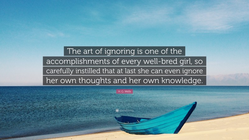 H. G. Wells Quote: “The art of ignoring is one of the accomplishments of every well-bred girl, so carefully instilled that at last she can even ignore her own thoughts and her own knowledge.”