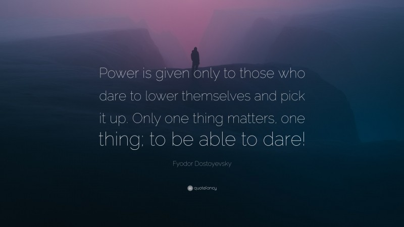 Fyodor Dostoyevsky Quote: “Power is given only to those who dare to lower themselves and pick it up. Only one thing matters, one thing; to be able to dare!”