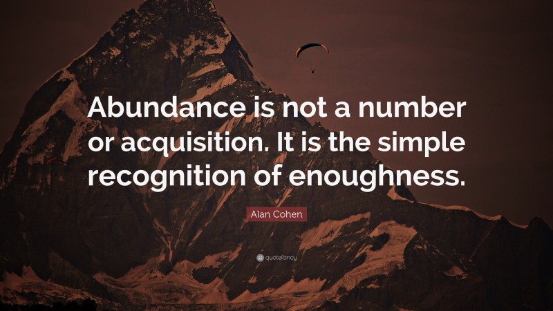 Alan Cohen Quote: “Abundance is not a number or acquisition. It is the simple recognition of enoughness.”